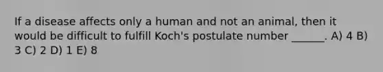 If a disease affects only a human and not an animal, then it would be difficult to fulfill Koch's postulate number ______. A) 4 B) 3 C) 2 D) 1 E) 8