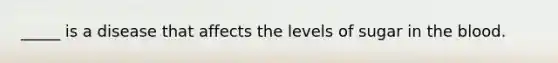 _____ is a disease that affects the levels of sugar in the blood.