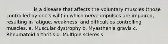 ___________ is a disease that affects the voluntary muscles (those controlled by one's will) in which nerve impulses are impaired, resulting in fatigue, weakness, and difficulties controlling muscles. a. Muscular dystrophy b. Myasthenia gravis c. Rheumatoid arthritis d. Multiple sclerosis