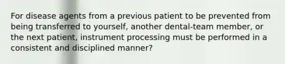 For disease agents from a previous patient to be prevented from being transferred to yourself, another dental-team member, or the next patient, instrument processing must be performed in a consistent and disciplined manner?