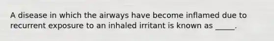 A disease in which the airways have become inflamed due to recurrent exposure to an inhaled irritant is known as _____.