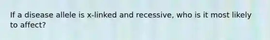 If a disease allele is x-linked and recessive, who is it most likely to affect?