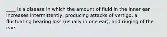 ____ is a disease in which the amount of fluid in the inner ear increases intermittently, producing attacks of vertigo, a fluctuating hearing loss (usually in one ear), and ringing of the ears.