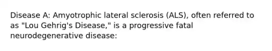 Disease A: Amyotrophic lateral sclerosis (ALS), often referred to as "Lou Gehrig's Disease," is a progressive fatal neurodegenerative disease: