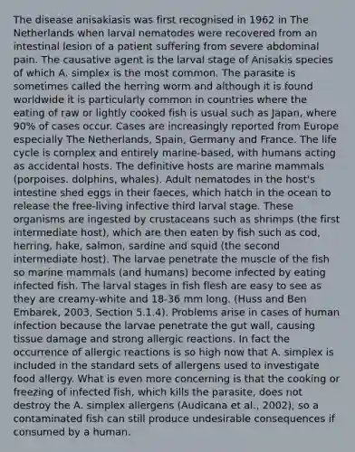 The disease anisakiasis was first recognised in 1962 in The Netherlands when larval nematodes were recovered from an intestinal lesion of a patient suffering from severe abdominal pain. The causative agent is the larval stage of Anisakis species of which A. simplex is the most common. The parasite is sometimes called the herring worm and although it is found worldwide it is particularly common in countries where the eating of raw or lightly cooked fish is usual such as Japan, where 90% of cases occur. Cases are increasingly reported from Europe especially The Netherlands, Spain, Germany and France. The life cycle is complex and entirely marine-based, with humans acting as accidental hosts. The definitive hosts are marine mammals (porpoises. dolphins, whales). Adult nematodes in the host's intestine shed eggs in their faeces, which hatch in the ocean to release the free-living infective third larval stage. These organisms are ingested by crustaceans such as shrimps (the first intermediate host), which are then eaten by fish such as cod, herring, hake, salmon, sardine and squid (the second intermediate host). The larvae penetrate the muscle of the fish so marine mammals (and humans) become infected by eating infected fish. The larval stages in fish flesh are easy to see as they are creamy-white and 18-36 mm long. (Huss and Ben Embarek, 2003, Section 5.1.4). Problems arise in cases of human infection because the larvae penetrate the gut wall, causing tissue damage and strong allergic reactions. In fact the occurrence of allergic reactions is so high now that A. simplex is included in the standard sets of allergens used to investigate food allergy. What is even more concerning is that the cooking or freezing of infected fish, which kills the parasite, does not destroy the A. simplex allergens (Audicana et al., 2002), so a contaminated fish can still produce undesirable consequences if consumed by a human.