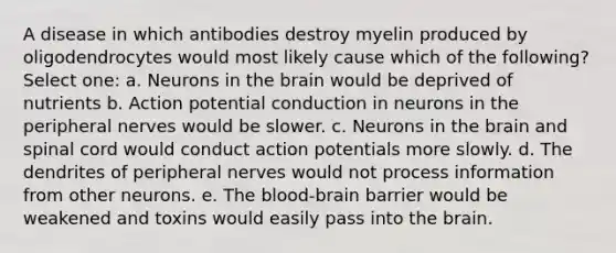 A disease in which antibodies destroy myelin produced by oligodendrocytes would most likely cause which of the following? Select one: a. Neurons in the brain would be deprived of nutrients b. Action potential conduction in neurons in the peripheral nerves would be slower. c. Neurons in the brain and spinal cord would conduct action potentials more slowly. d. The dendrites of peripheral nerves would not process information from other neurons. e. The blood-brain barrier would be weakened and toxins would easily pass into the brain.