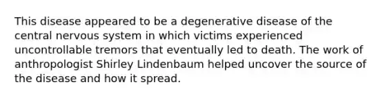 This disease appeared to be a degenerative disease of the central nervous system in which victims experienced uncontrollable tremors that eventually led to death. The work of anthropologist Shirley Lindenbaum helped uncover the source of the disease and how it spread.