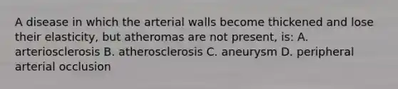 A disease in which the arterial walls become thickened and lose their elasticity, but atheromas are not present, is: A. arteriosclerosis B. atherosclerosis C. aneurysm D. peripheral arterial occlusion