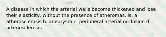 A disease in which the arterial walls become thickened and lose their elasticity, without the presence of atheromas, is: a. atherosclerosis b. aneurysm c. peripheral arterial occlusion d. arteriosclerosis