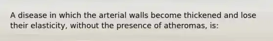 A disease in which the arterial walls become thickened and lose their elasticity, without the presence of atheromas, is: