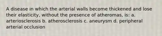 A disease in which the arterial walls become thickened and lose their elasticity, without the presence of atheromas, is: a. arteriosclerosis b. atherosclerosis c. aneurysm d. peripheral arterial occlusion