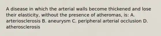 A disease in which the arterial walls become thickened and lose their elasticity, without the presence of atheromas, is: A. arteriosclerosis B. aneurysm C. peripheral arterial occlusion D. atherosclerosis