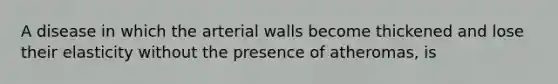 A disease in which the arterial walls become thickened and lose their elasticity without the presence of atheromas, is