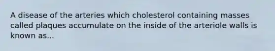 A disease of the arteries which cholesterol containing masses called plaques accumulate on the inside of the arteriole walls is known as...