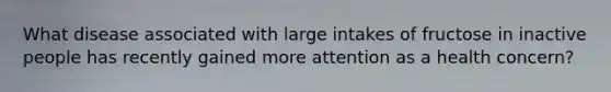 What disease associated with large intakes of fructose in inactive people has recently gained more attention as a health concern?