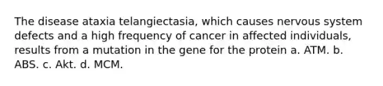 The disease ataxia telangiectasia, which causes nervous system defects and a high frequency of cancer in affected individuals, results from a mutation in the gene for the protein a. ATM. b. ABS. c. Akt. d. MCM.