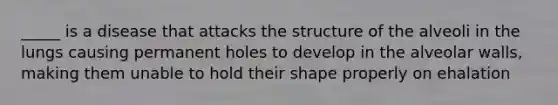 _____ is a disease that attacks the structure of the alveoli in the lungs causing permanent holes to develop in the alveolar walls, making them unable to hold their shape properly on ehalation