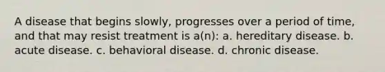 A disease that begins slowly, progresses over a period of time, and that may resist treatment is a(n): a. hereditary disease. b. acute disease. c. behavioral disease. d. chronic disease.