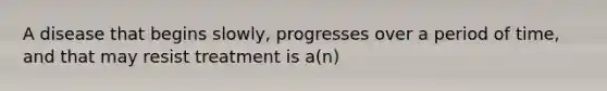 A disease that begins slowly, progresses over a period of time, and that may resist treatment is a(n)