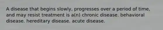 A disease that begins slowly, progresses over a period of time, and may resist treatment is a(n) chronic disease. behavioral disease. hereditary disease. acute disease.