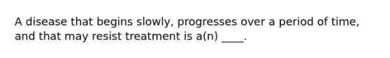 A disease that begins slowly, progresses over a period of time, and that may resist treatment is a(n) ____.