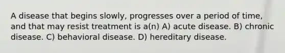 A disease that begins slowly, progresses over a period of time, and that may resist treatment is a(n) A) acute disease. B) chronic disease. C) behavioral disease. D) hereditary disease.