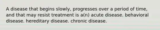 A disease that begins slowly, progresses over a period of time, and that may resist treatment is a(n) acute disease. behavioral disease. hereditary disease. chronic disease.