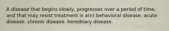 A disease that begins slowly, progresses over a period of time, and that may resist treatment is a(n) behavioral disease. acute disease. chronic disease. hereditary disease.