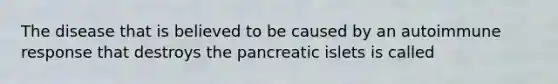 The disease that is believed to be caused by an autoimmune response that destroys the pancreatic islets is called