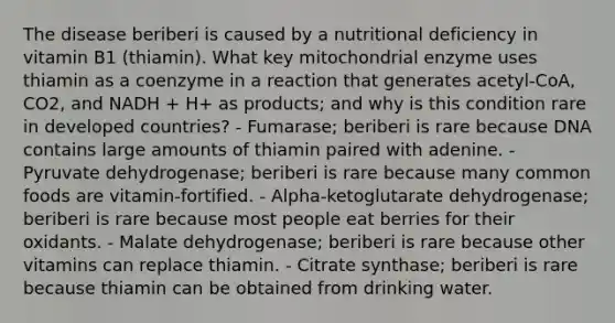 The disease beriberi is caused by a nutritional deficiency in vitamin B1 (thiamin). What key mitochondrial enzyme uses thiamin as a coenzyme in a reaction that generates acetyl-CoA, CO2, and NADH + H+ as products; and why is this condition rare in developed countries? - Fumarase; beriberi is rare because DNA contains large amounts of thiamin paired with adenine. - Pyruvate dehydrogenase; beriberi is rare because many common foods are vitamin-fortified. - Alpha-ketoglutarate dehydrogenase; beriberi is rare because most people eat berries for their oxidants. - Malate dehydrogenase; beriberi is rare because other vitamins can replace thiamin. - Citrate synthase; beriberi is rare because thiamin can be obtained from drinking water.