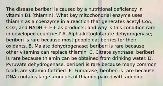 The disease beriberi is caused by a nutritional deficiency in vitamin B1 (thiamin). What key mitochondrial enzyme uses thiamin as a coenzyme in a reaction that generates acetyl-CoA, CO2, and NADH + H+ as products; and why is this condition rare in developed countries? A. Alpha-ketoglutarate dehydrogenase; beriberi is rare because most people eat berries for their oxidants. B. Malate dehydrogenase; beriberi is rare because other vitamins can replace thiamin. C. Citrate synthase; beriberi is rare because thiamin can be obtained from drinking water. D. Pyruvate dehydrogenase; beriberi is rare because many common foods are vitamin-fortified. E. Fumarase; beriberi is rare because DNA contains large amounts of thiamin paired with adenine.