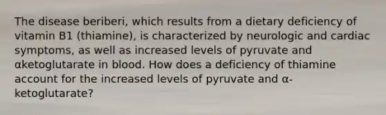 The disease beriberi, which results from a dietary deficiency of vitamin B1 (thiamine), is characterized by neurologic and cardiac symptoms, as well as increased levels of pyruvate and αketoglutarate in blood. How does a deficiency of thiamine account for the increased levels of pyruvate and α-ketoglutarate?