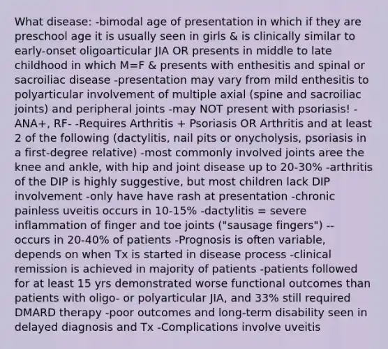 What disease: -bimodal age of presentation in which if they are preschool age it is usually seen in girls & is clinically similar to early-onset oligoarticular JIA OR presents in middle to late childhood in which M=F & presents with enthesitis and spinal or sacroiliac disease -presentation may vary from mild enthesitis to polyarticular involvement of multiple axial (spine and sacroiliac joints) and peripheral joints -may NOT present with psoriasis! -ANA+, RF- -Requires Arthritis + Psoriasis OR Arthritis and at least 2 of the following (dactylitis, nail pits or onycholysis, psoriasis in a first-degree relative) -most commonly involved joints aree the knee and ankle, with hip and joint disease up to 20-30% -arthritis of the DIP is highly suggestive, but most children lack DIP involvement -only have have rash at presentation -chronic painless uveitis occurs in 10-15% -dactylitis = severe inflammation of finger and toe joints ("sausage fingers") -- occurs in 20-40% of patients -Prognosis is often variable, depends on when Tx is started in disease process -clinical remission is achieved in majority of patients -patients followed for at least 15 yrs demonstrated worse functional outcomes than patients with oligo- or polyarticular JIA, and 33% still required DMARD therapy -poor outcomes and long-term disability seen in delayed diagnosis and Tx -Complications involve uveitis