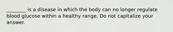 ________ is a disease in which the body can no longer regulate blood glucose within a healthy range. Do not capitalize your answer.