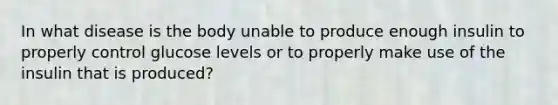 In what disease is the body unable to produce enough insulin to properly control glucose levels or to properly make use of the insulin that is produced?