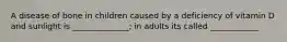 A disease of bone in children caused by a deficiency of vitamin D and sunlight is ______________; in adults its called ____________