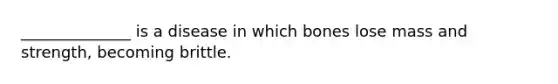 ______________ is a disease in which bones lose mass and strength, becoming brittle.