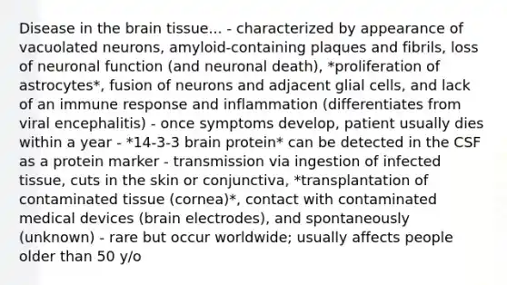 Disease in the brain tissue... - characterized by appearance of vacuolated neurons, amyloid-containing plaques and fibrils, loss of neuronal function (and neuronal death), *proliferation of astrocytes*, fusion of neurons and adjacent glial cells, and lack of an immune response and inflammation (differentiates from viral encephalitis) - once symptoms develop, patient usually dies within a year - *14-3-3 brain protein* can be detected in the CSF as a protein marker - transmission via ingestion of infected tissue, cuts in the skin or conjunctiva, *transplantation of contaminated tissue (cornea)*, contact with contaminated medical devices (brain electrodes), and spontaneously (unknown) - rare but occur worldwide; usually affects people older than 50 y/o