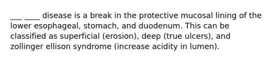 ___ ____ disease is a break in the protective mucosal lining of the lower esophageal, stomach, and duodenum. This can be classified as superficial (erosion), deep (true ulcers), and zollinger ellison syndrome (increase acidity in lumen).