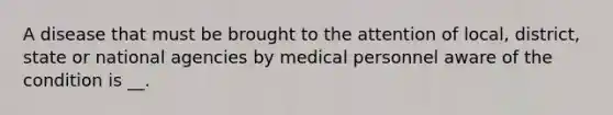 A disease that must be brought to the attention of local, district, state or national agencies by medical personnel aware of the condition is __.