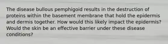 The disease bullous pemphigoid results in the destruction of proteins within the basement membrane that hold the epidermis and dermis together. How would this likely impact the epidermis? Would the skin be an effective barrier under these disease conditions?