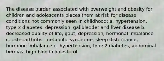 The disease burden associated with overweight and obesity for children and adolescents places them at risk for disease conditions not commonly seen in childhood: a. hypertension, type 2 diabetes, depression, gallbladder and liver disease b. decreased quality of life, gout, depression, hormonal imbalance c. osteoarthritis, metabolic syndrome, sleep disturbance, hormone imbalance d. hypertension, type 2 diabetes, abdominal hernias, high blood cholesterol