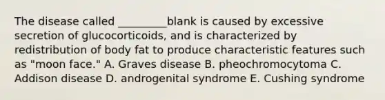 The disease called _________blank is caused by excessive secretion of glucocorticoids, and is characterized by redistribution of body fat to produce characteristic features such as "moon face." A. Graves disease B. pheochromocytoma C. Addison disease D. androgenital syndrome E. Cushing syndrome