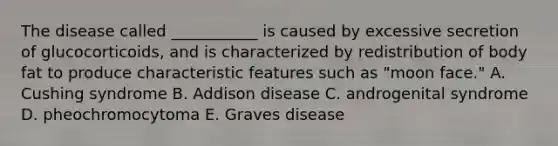 The disease called ___________ is caused by excessive secretion of glucocorticoids, and is characterized by redistribution of body fat to produce characteristic features such as "moon face." A. Cushing syndrome B. Addison disease C. androgenital syndrome D. pheochromocytoma E. Graves disease