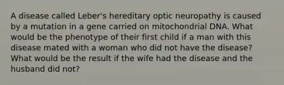 A disease called Leber's hereditary optic neuropathy is caused by a mutation in a gene carried on mitochondrial DNA. What would be the phenotype of their first child if a man with this disease mated with a woman who did not have the disease? What would be the result if the wife had the disease and the husband did not?