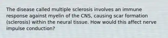 The disease called multiple sclerosis involves an immune response against myelin of the CNS, causing scar formation (sclerosis) within the neural tissue. How would this affect nerve impulse conduction?