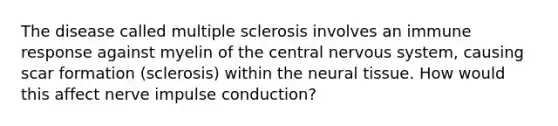 The disease called multiple sclerosis involves an immune response against myelin of the central <a href='https://www.questionai.com/knowledge/kThdVqrsqy-nervous-system' class='anchor-knowledge'>nervous system</a>, causing scar formation (sclerosis) within the neural tissue. How would this affect nerve impulse conduction?