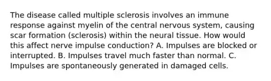 The disease called multiple sclerosis involves an immune response against myelin of the central nervous system, causing scar formation (sclerosis) within the neural tissue. How would this affect nerve impulse conduction? A. Impulses are blocked or interrupted. B. Impulses travel much faster than normal. C. Impulses are spontaneously generated in damaged cells.