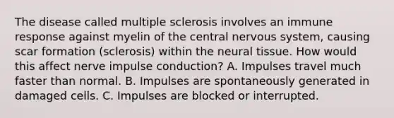 The disease called multiple sclerosis involves an immune response against myelin of the central <a href='https://www.questionai.com/knowledge/kThdVqrsqy-nervous-system' class='anchor-knowledge'>nervous system</a>, causing scar formation (sclerosis) within the neural tissue. How would this affect nerve impulse conduction? A. Impulses travel much faster than normal. B. Impulses are spontaneously generated in damaged cells. C. Impulses are blocked or interrupted.