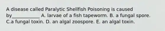 A disease called Paralytic Shellfish Poisoning is caused by____________ A. larvae of a fish tapeworm. B. a fungal spore. C.a fungal toxin. D. an algal zoospore. E. an algal toxin.